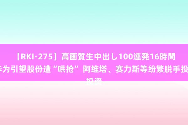 【RKI-275】高画質生中出し100連発16時間 华为引望股份遭“哄抢” 阿维塔、赛力斯等纷繁脱手投资