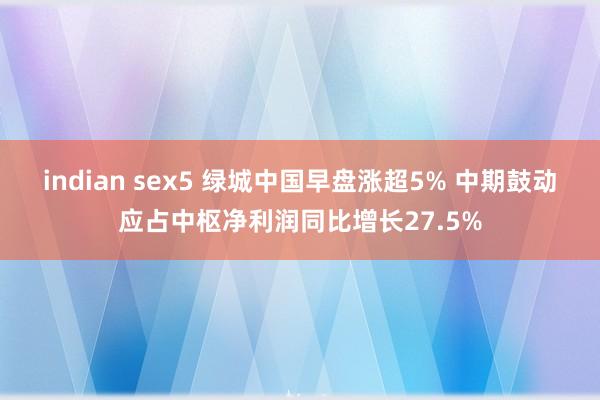 indian sex5 绿城中国早盘涨超5% 中期鼓动应占中枢净利润同比增长27.5%