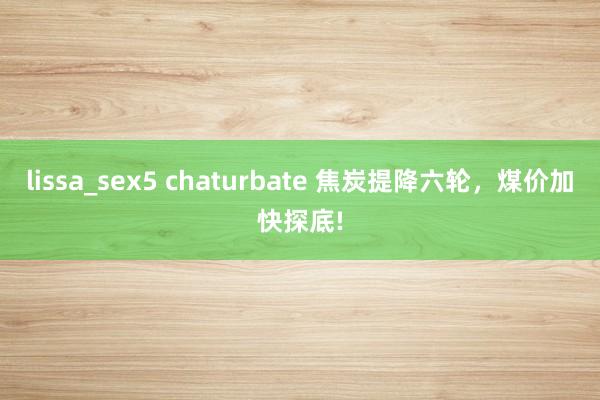 lissa_sex5 chaturbate 焦炭提降六轮，煤价加快探底!