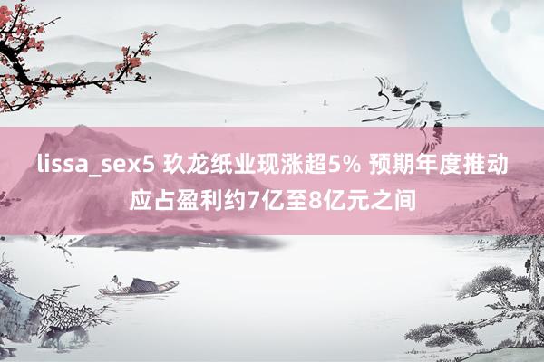 lissa_sex5 玖龙纸业现涨超5% 预期年度推动应占盈利约7亿至8亿元之间