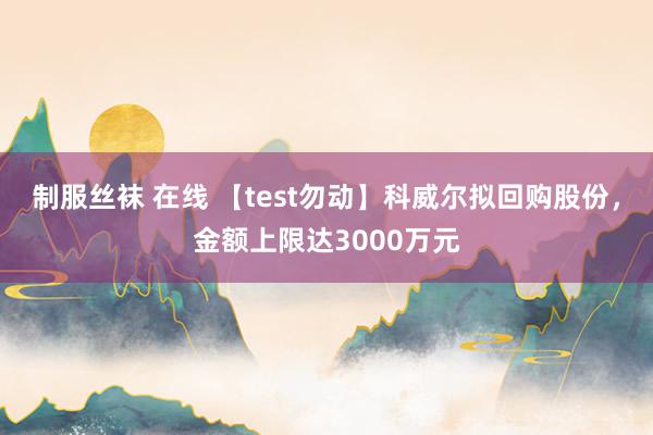 制服丝袜 在线 【test勿动】科威尔拟回购股份，金额上限达3000万元