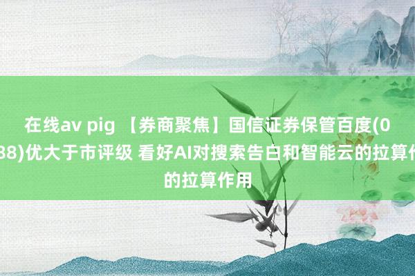 在线av pig 【券商聚焦】国信证券保管百度(09888)优大于市评级 看好AI对搜索告白和智能云的拉算作用