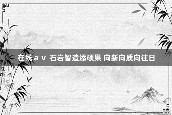 在线ａｖ 石岩智造添硕果 向新向质向往日