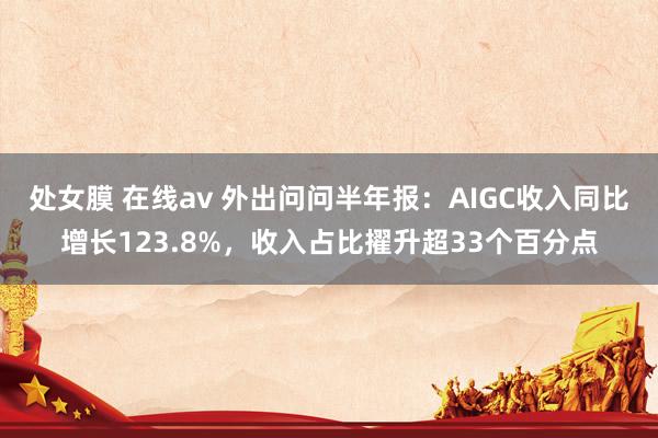 处女膜 在线av 外出问问半年报：AIGC收入同比增长123.8%，收入占比擢升超33个百分点