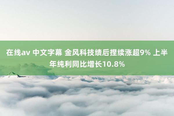 在线av 中文字幕 金风科技绩后捏续涨超9% 上半年纯利同比增长10.8%