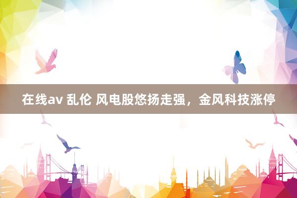 在线av 乱伦 风电股悠扬走强，金风科技涨停