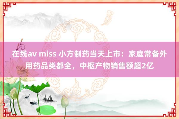 在线av miss 小方制药当天上市：家庭常备外用药品类都全，中枢产物销售额超2亿