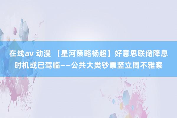 在线av 动漫 【星河策略杨超】好意思联储降息时机或已驾临——公共大类钞票竖立周不雅察