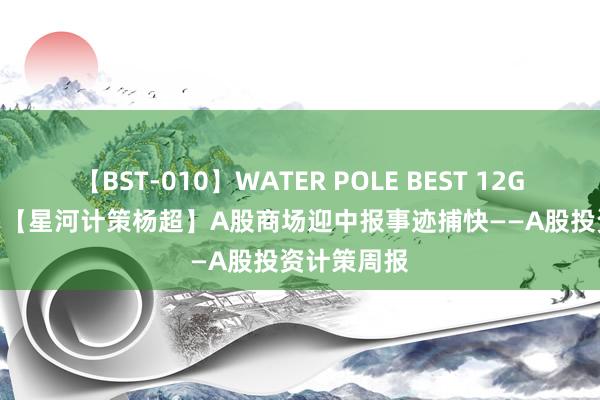 【BST-010】WATER POLE BEST 12GALs 8時間 【星河计策杨超】A股商场迎中报事迹捕快——A股投资计策周报