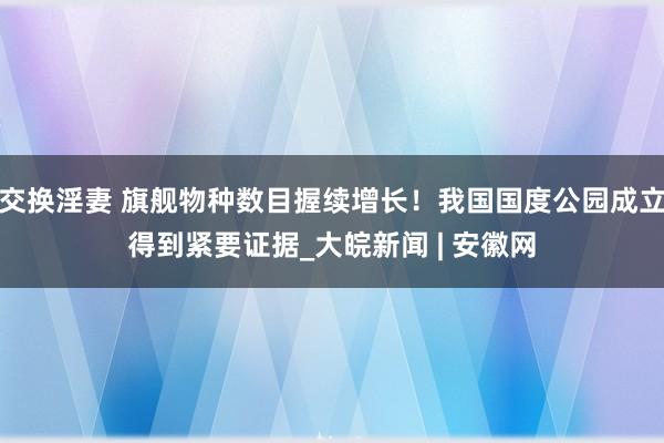 交换淫妻 旗舰物种数目握续增长！我国国度公园成立得到紧要证据_大皖新闻 | 安徽网