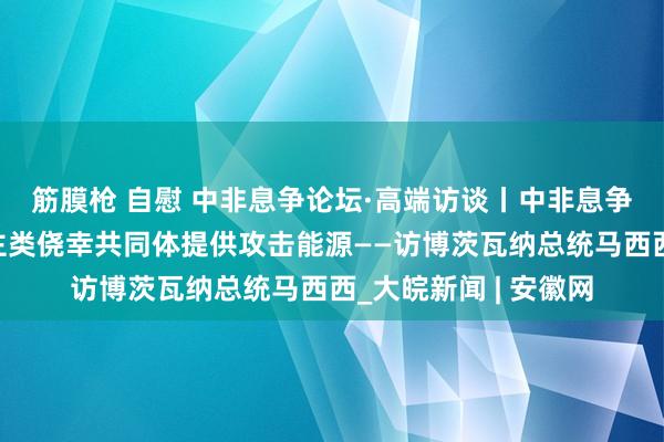 筋膜枪 自慰 中非息争论坛·高端访谈丨中非息争论坛为构建东说念主类侥幸共同体提供攻击能源——访博茨瓦纳总统马西西_大皖新闻 | 安徽网