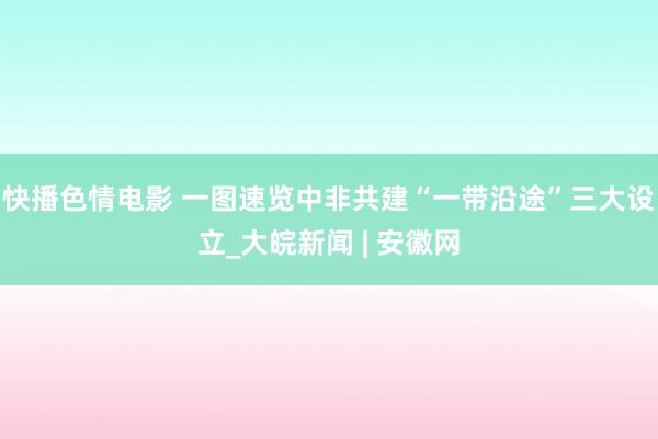 快播色情电影 一图速览中非共建“一带沿途”三大设立_大皖新闻 | 安徽网