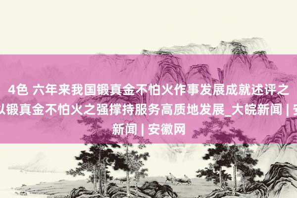 4色 六年来我国锻真金不怕火作事发展成就述评之三：以锻真金不怕火之强撑持服务高质地发展_大皖新闻 | 安徽网