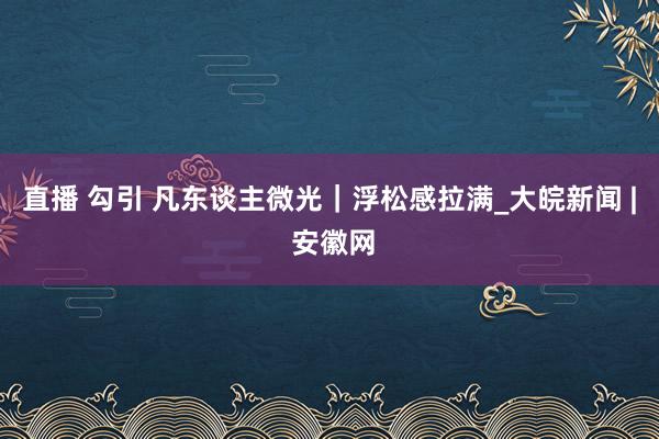 直播 勾引 凡东谈主微光｜浮松感拉满_大皖新闻 | 安徽网