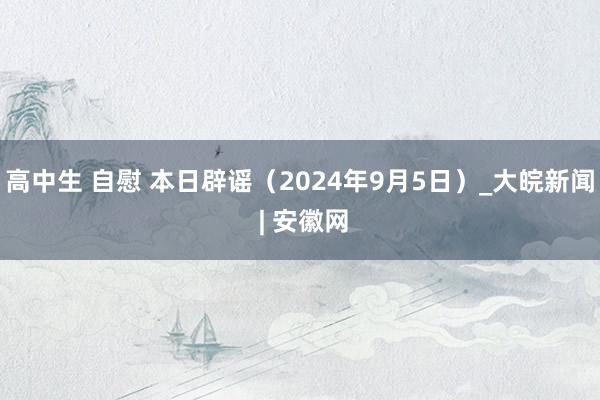 高中生 自慰 本日辟谣（2024年9月5日）_大皖新闻 | 安徽网