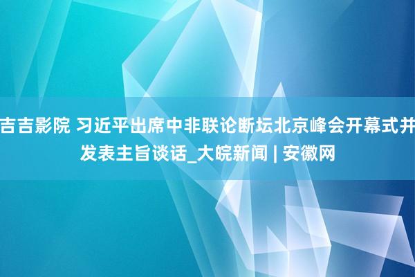 吉吉影院 习近平出席中非联论断坛北京峰会开幕式并发表主旨谈话_大皖新闻 | 安徽网