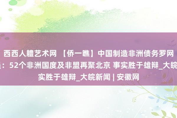 西西人軆艺术网 【侨一瞧】中国制造非洲债务罗网？摩洛哥官员：52个非洲国度及非盟再聚北京 事实胜于雄辩_大皖新闻 | 安徽网