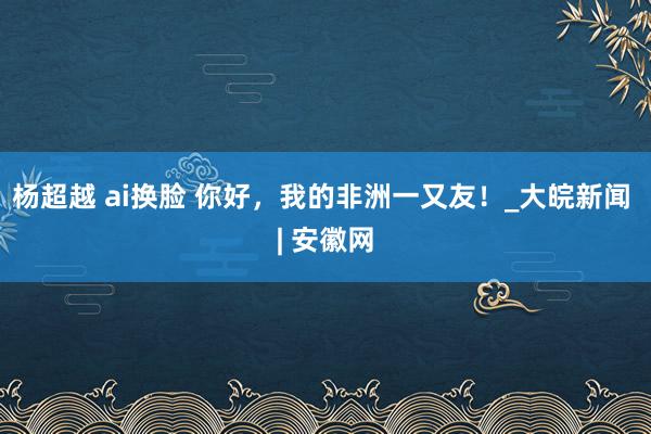 杨超越 ai换脸 你好，我的非洲一又友！_大皖新闻 | 安徽网