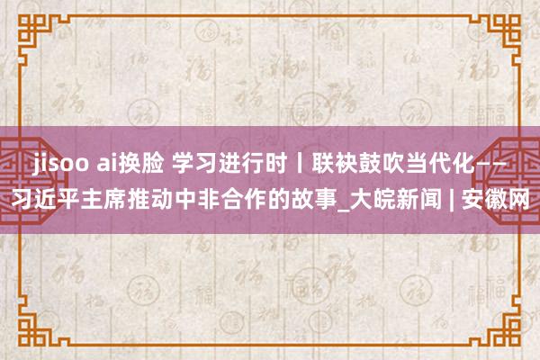 jisoo ai换脸 学习进行时丨联袂鼓吹当代化——习近平主席推动中非合作的故事_大皖新闻 | 安徽网