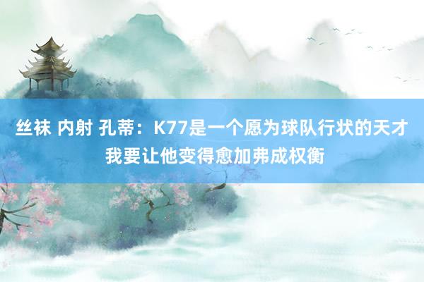 丝袜 内射 孔蒂：K77是一个愿为球队行状的天才 我要让他变得愈加弗成权衡