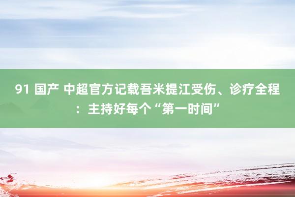 91 国产 中超官方记载吾米提江受伤、诊疗全程：主持好每个“第一时间”