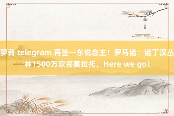 萝莉 telegram 再签一东说念主！罗马诺：诺丁汉丛林1500万欧签莫拉托，Here we go！