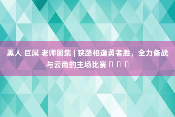 黑人 巨屌 老师图集 | 狭路相逢勇者胜，全力备战与云南的主场比赛 ​​​