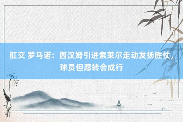 肛交 罗马诺：西汉姆引进索莱尔走动发扬胜仗，球员但愿转会成行