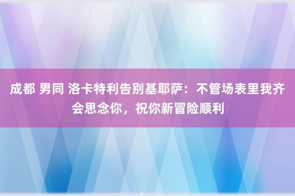 成都 男同 洛卡特利告别基耶萨：不管场表里我齐会思念你，祝你新冒险顺利