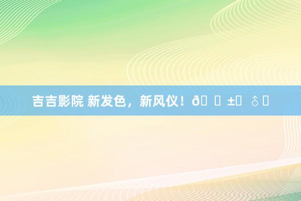 吉吉影院 新发色，新风仪！?‍♂️