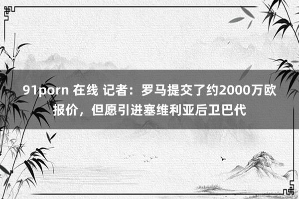 91porn 在线 记者：罗马提交了约2000万欧报价，但愿引进塞维利亚后卫巴代