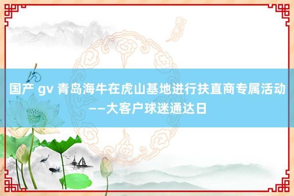 国产 gv 青岛海牛在虎山基地进行扶直商专属活动——大客户球迷通达日