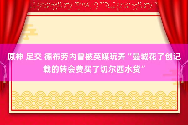 原神 足交 德布劳内曾被英媒玩弄“曼城花了创记载的转会费买了切尔西水货”