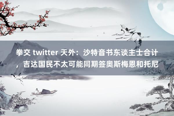 拳交 twitter 天外：沙特音书东谈主士合计，吉达国民不太可能同期签奥斯梅恩和托尼