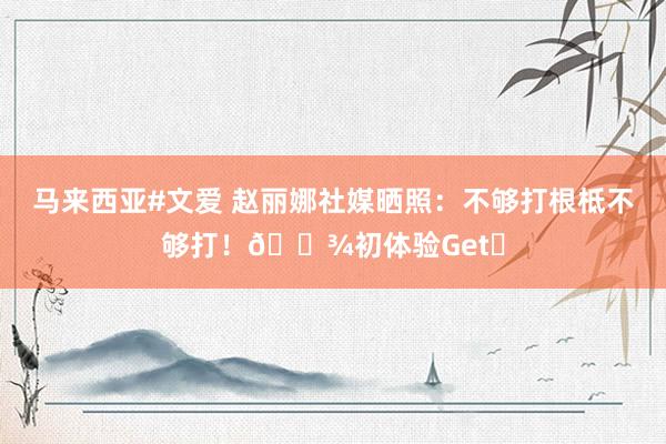 马来西亚#文爱 赵丽娜社媒晒照：不够打根柢不够打！?初体验Get✅