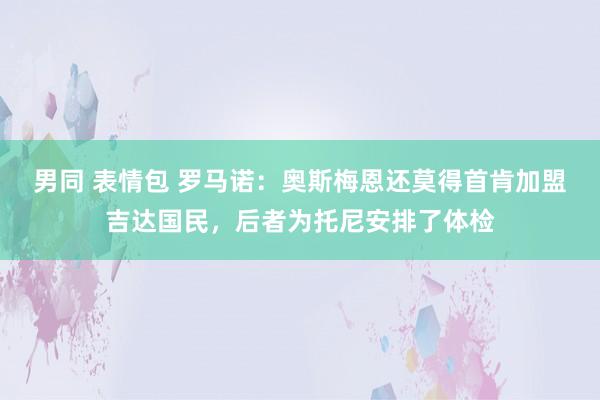 男同 表情包 罗马诺：奥斯梅恩还莫得首肯加盟吉达国民，后者为托尼安排了体检