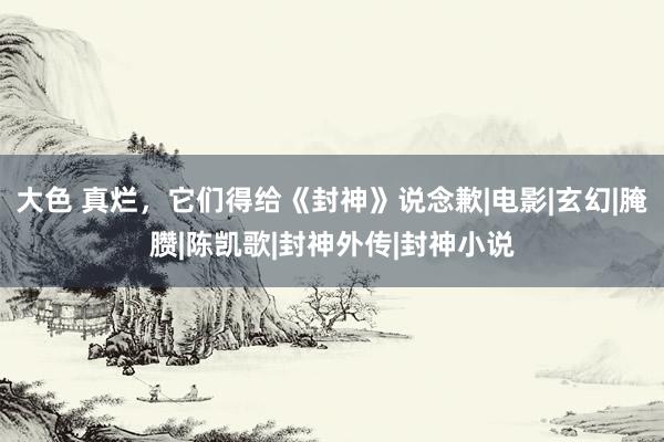 大色 真烂，它们得给《封神》说念歉|电影|玄幻|腌臜|陈凯歌|封神外传|封神小说