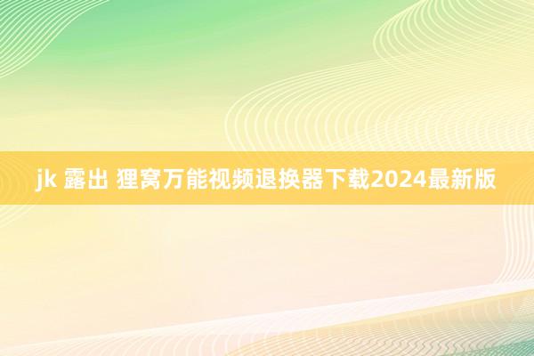 jk 露出 狸窝万能视频退换器下载2024最新版