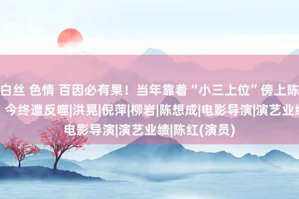 白丝 色情 百因必有果！当年靠着“小三上位”傍上陈凯歌的陈红，今终遭反噬|洪晃|倪萍|柳岩|陈想成|电影导演|演艺业绩|陈红(演员)