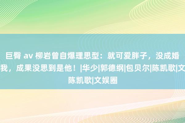 巨臀 av 柳岩曾自爆理思型：就可爱胖子，没成婚狂追我，成果没思到是他！|华少|郭德纲|包贝尔|陈凯歌|文娱圈