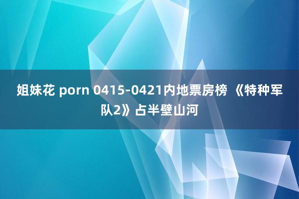 姐妹花 porn 0415-0421内地票房榜 《特种军队2》占半壁山河