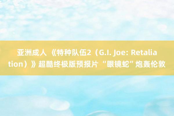 亚洲成人 《特种队伍2（G.I. Joe: Retaliation）》超酷终极版预报片 “眼镜蛇”炮轰伦敦