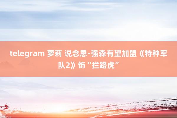 telegram 萝莉 说念恩-强森有望加盟《特种军队2》饰“拦路虎”