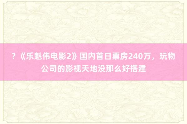 ? 《乐魁伟电影2》国内首日票房240万，玩物公司的影视天地没那么好搭建