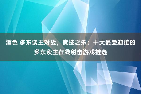 酒色 多东谈主对战，竞技之乐：十大最受迎接的多东谈主在线射击游戏推选