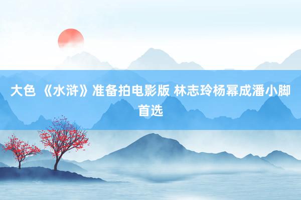 大色 《水浒》准备拍电影版 林志玲杨幂成潘小脚首选