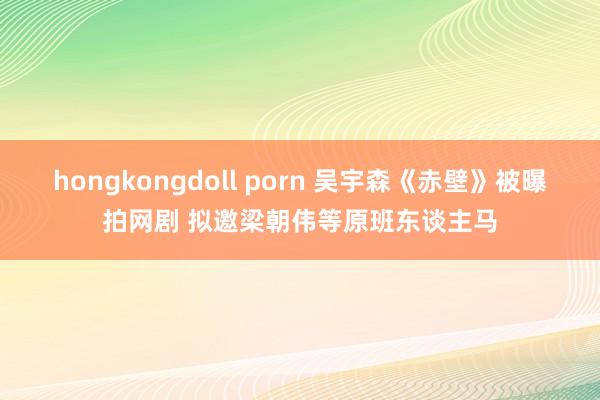 hongkongdoll porn 吴宇森《赤壁》被曝拍网剧 拟邀梁朝伟等原班东谈主马