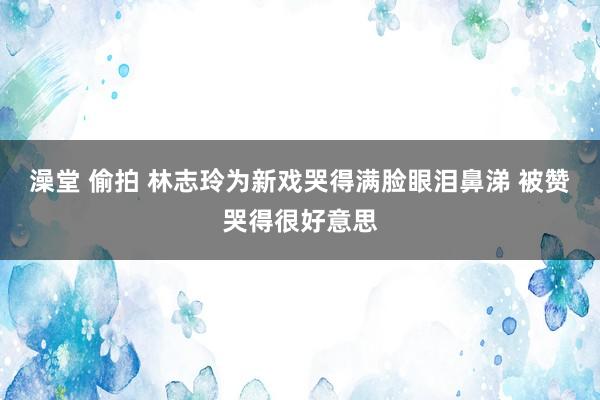 澡堂 偷拍 林志玲为新戏哭得满脸眼泪鼻涕 被赞哭得很好意思