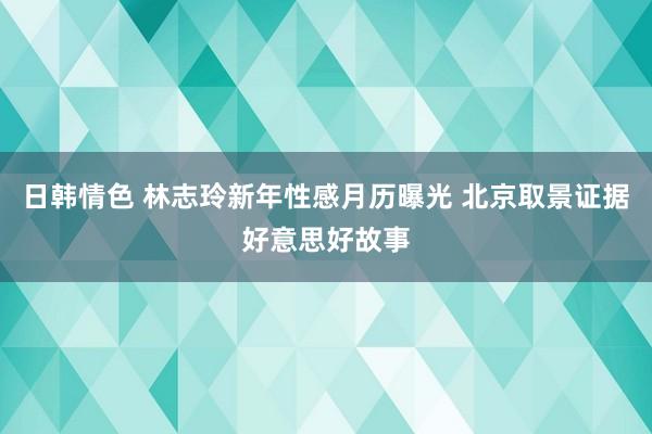 日韩情色 林志玲新年性感月历曝光 北京取景证据好意思好故事