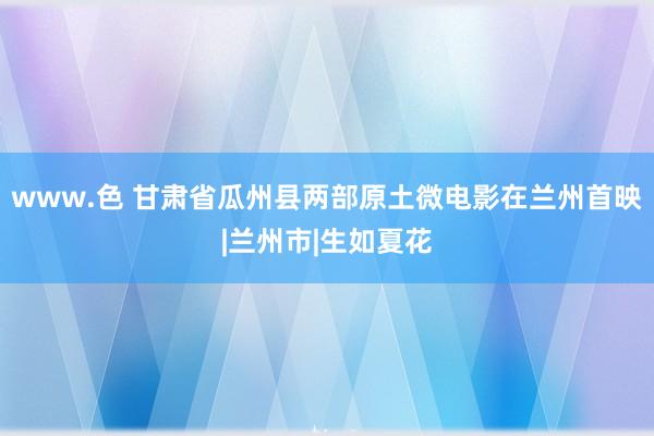 www.色 甘肃省瓜州县两部原土微电影在兰州首映|兰州市|生如夏花